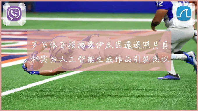 罗马体育报揭露伊瓜因邋遢照片真相实为人工智能生成作品引发热议