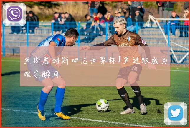 里斯詹姆斯回忆世界杯J罗进球成为难忘瞬间