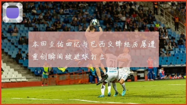 本田圭佑回忆与巴西交锋经历屡遭重创瞬间被进球打击