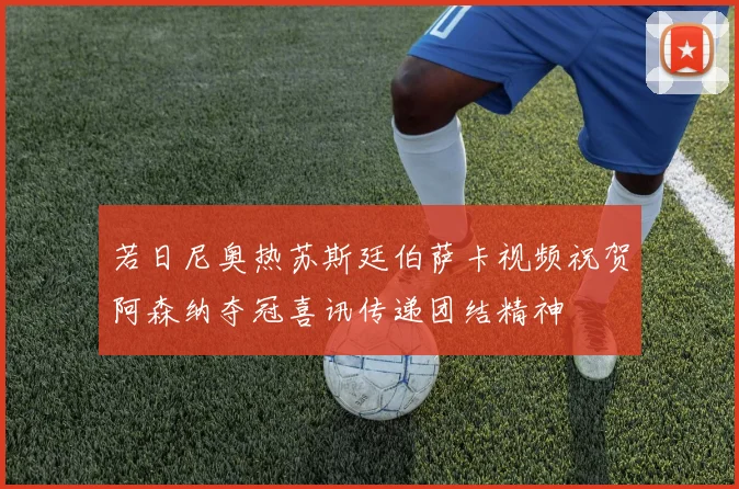 若日尼奥热苏斯廷伯萨卡视频祝贺阿森纳夺冠喜讯传递团结精神