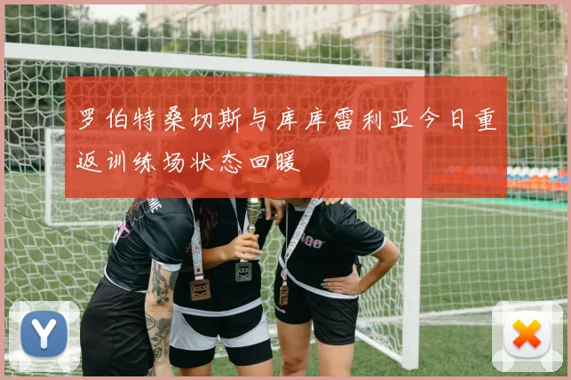 罗伯特桑切斯与库库雷利亚今日重返训练场状态回暖
