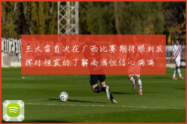 王大雷首次在广西比赛期待顺利发挥对恒宸的了解尚浅但信心满满