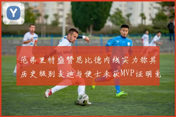 范弗里特盛赞恩比德内线实力称其历史级别麦迪与便士未获MVP证明竞争激烈