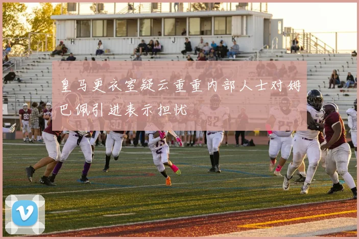 皇马更衣室疑云重重内部人士对姆巴佩引进表示担忧