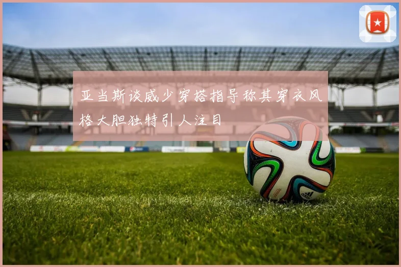 亚当斯谈威少穿搭指导称其穿衣风格大胆独特引人注目