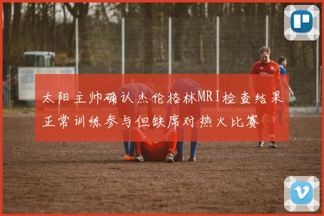 太阳主帅确认杰伦格林MRI检查结果正常训练参与但缺席对热火比赛