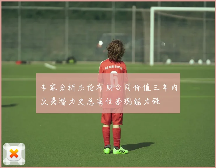 专家分析杰伦布朗合同价值三年内交易潜力史总高位套现能力强