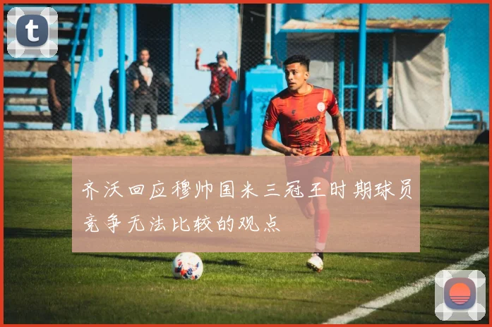 齐沃回应穆帅国米三冠王时期球员竞争无法比较的观点