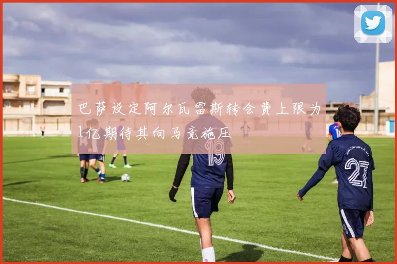 巴萨设定阿尔瓦雷斯转会费上限为1亿期待其向马竞施压