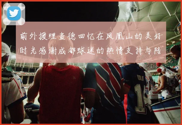 前外援理查德回忆在凤凰山的美好时光感谢成都球迷的热情支持与陪伴