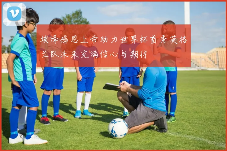 埃泽感恩上帝助力世界杯首秀英格兰队未来充满信心与期待