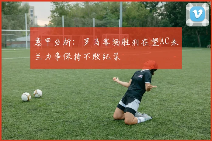 意甲分析：罗马客场胜利在望AC米兰力争保持不败纪录