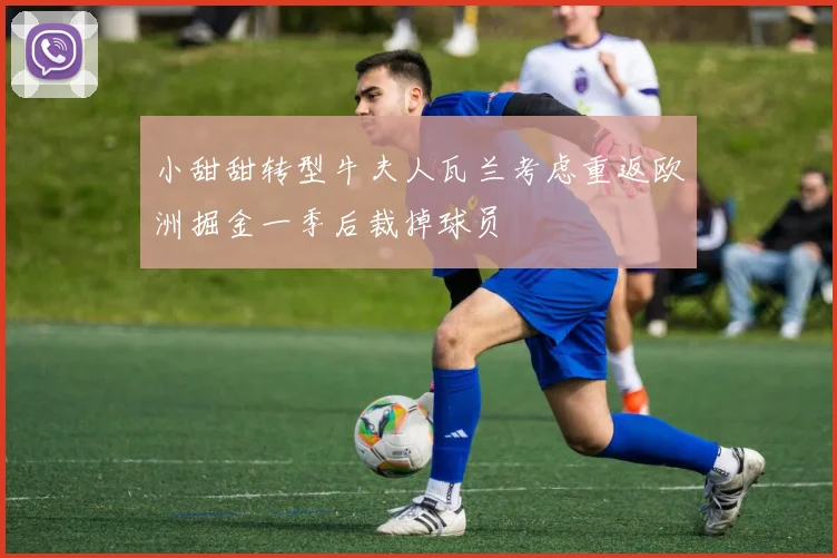 小甜甜转型牛夫人瓦兰考虑重返欧洲掘金一季后裁掉球员