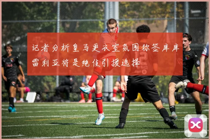 记者分析皇马更衣室氛围称签库库雷利亚将是绝佳引援选择