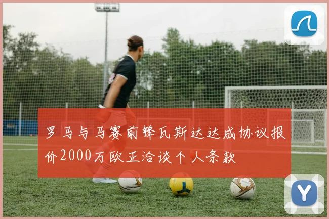 罗马与马赛前锋瓦斯达达成协议报价2000万欧正洽谈个人条款