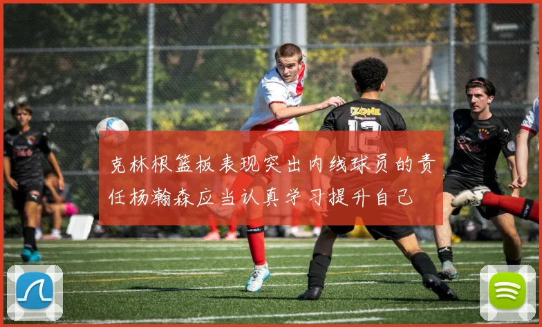 克林根篮板表现突出内线球员的责任杨瀚森应当认真学习提升自己