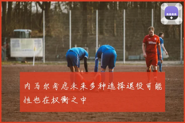 内马尔考虑未来多种选择退役可能性也在权衡之中