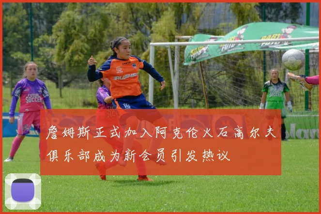 詹姆斯正式加入阿克伦火石高尔夫俱乐部成为新会员引发热议